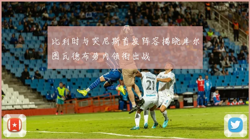 比利时与突尼斯首发阵容揭晓库尔图瓦德布劳内领衔出战