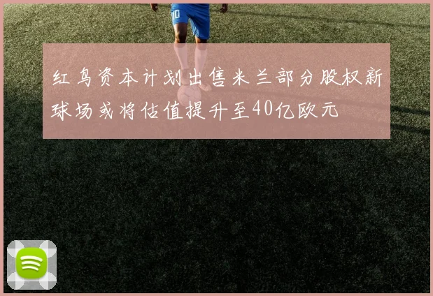 红鸟资本计划出售米兰部分股权新球场或将估值提升至40亿欧元