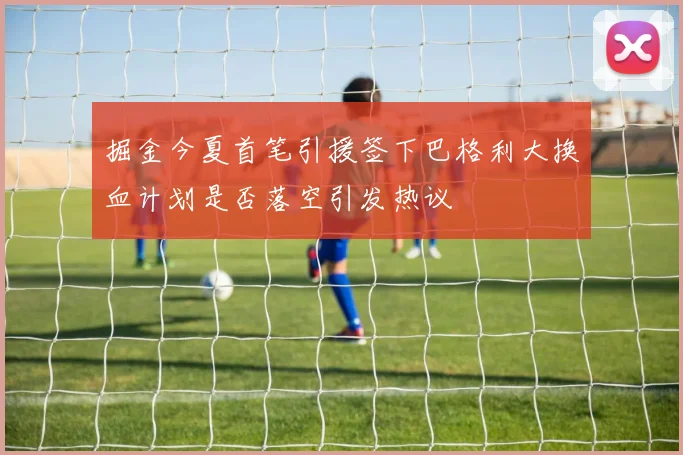 掘金今夏首笔引援签下巴格利大换血计划是否落空引发热议