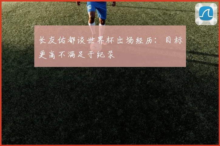 长友佑都谈世界杯出场经历：目标更高不满足于纪录