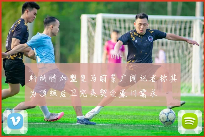科纳特加盟皇马前景广阔记者称其为顶级后卫完美契合豪门需求