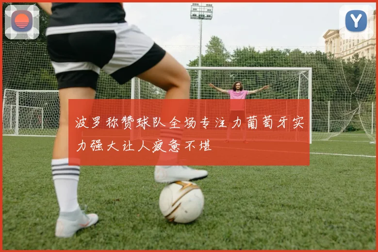 波罗称赞球队全场专注力葡萄牙实力强大让人疲惫不堪