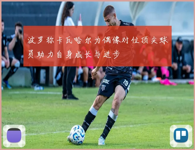 波罗称卡瓦哈尔为偶像对位顶尖球员助力自身成长与进步