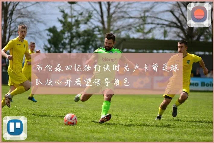 布伦森回忆独行侠时光卢卡曾是球队核心并渴望领导角色