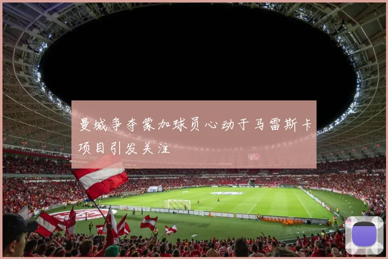 曼城争夺蒙加球员心动于马雷斯卡项目引发关注