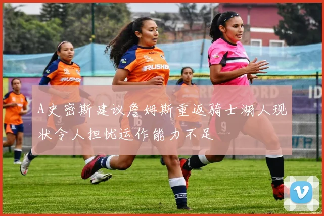 A史密斯建议詹姆斯重返骑士湖人现状令人担忧运作能力不足