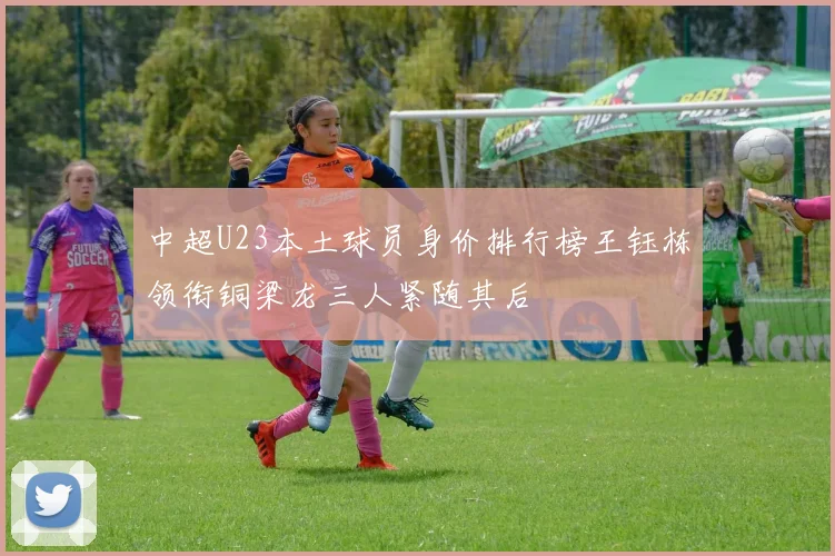 中超U23本土球员身价排行榜王钰栋领衔铜梁龙三人紧随其后