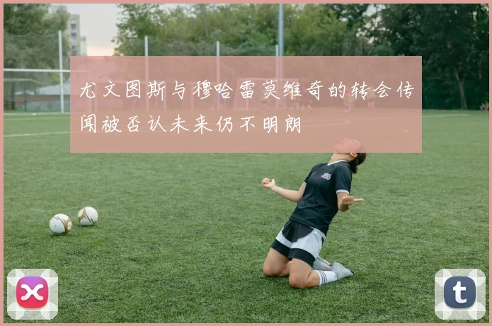 尤文图斯与穆哈雷莫维奇的转会传闻被否认未来仍不明朗