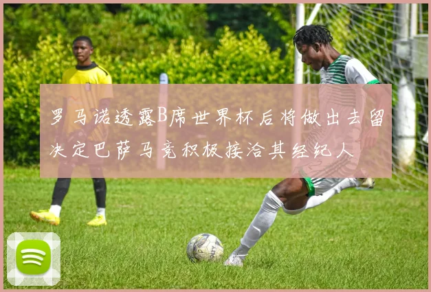 罗马诺透露B席世界杯后将做出去留决定巴萨马竞积极接洽其经纪人