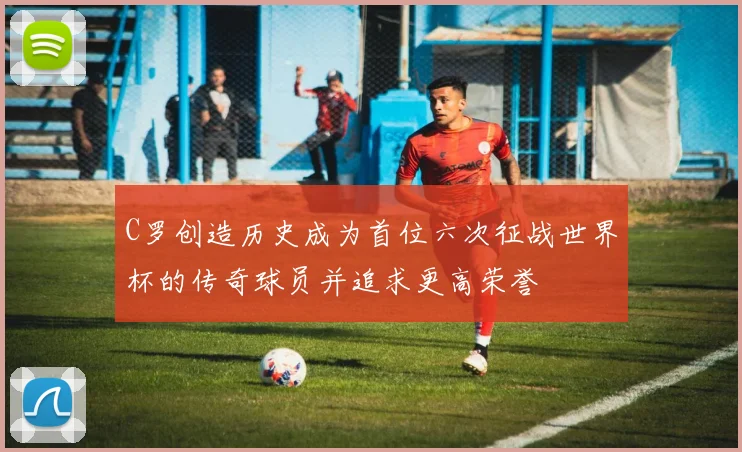 C罗创造历史成为首位六次征战世界杯的传奇球员并追求更高荣誉