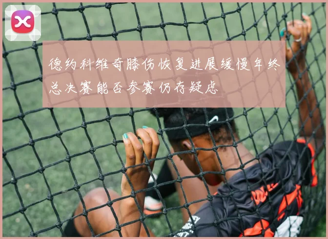 德约科维奇膝伤恢复进展缓慢年终总决赛能否参赛仍存疑虑