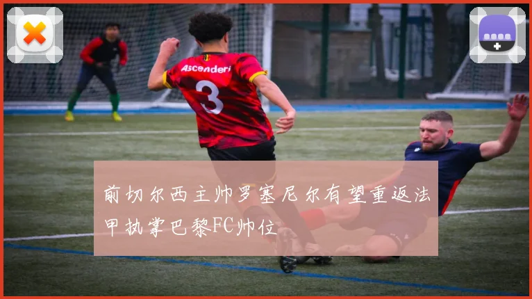 前切尔西主帅罗塞尼尔有望重返法甲执掌巴黎FC帅位