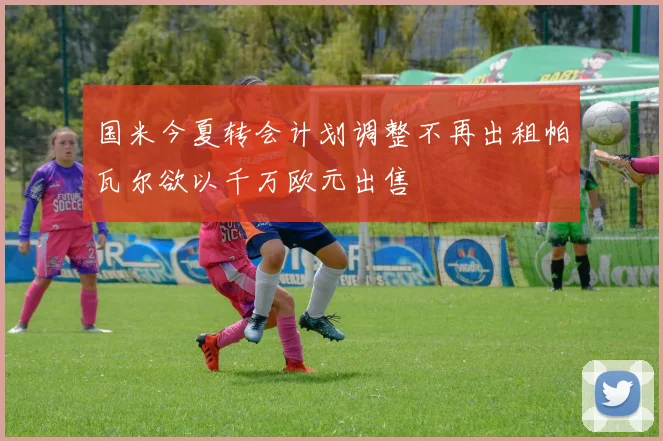 国米今夏转会计划调整不再出租帕瓦尔欲以千万欧元出售