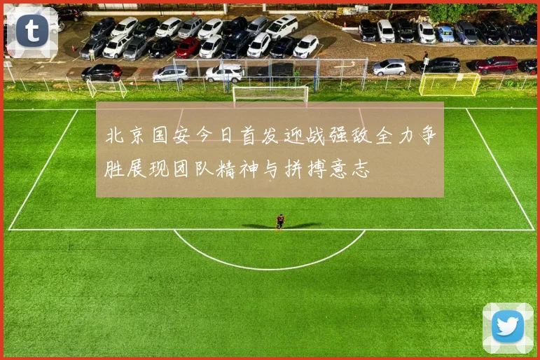 北京国安今日首发迎战强敌全力争胜展现团队精神与拼搏意志