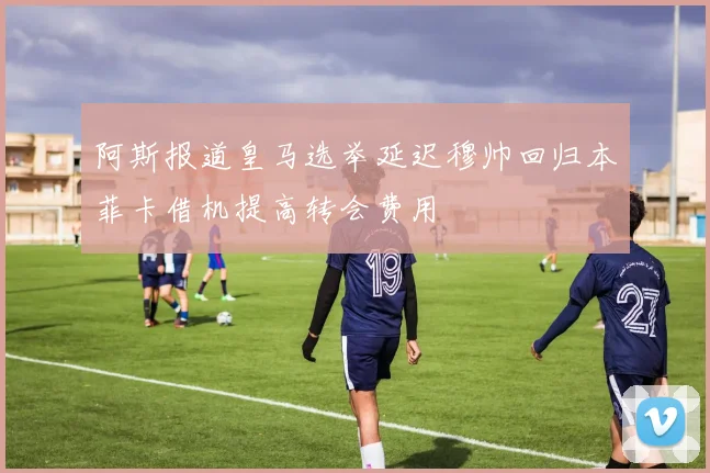 阿斯报道皇马选举延迟穆帅回归本菲卡借机提高转会费用