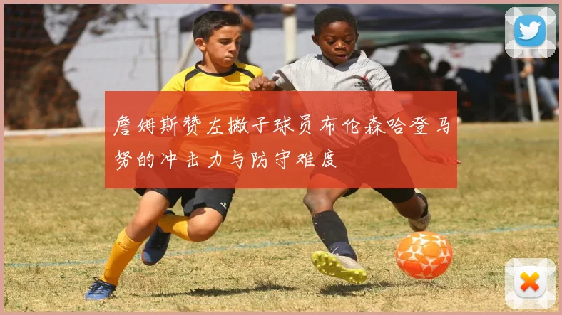 詹姆斯赞左撇子球员布伦森哈登马努的冲击力与防守难度