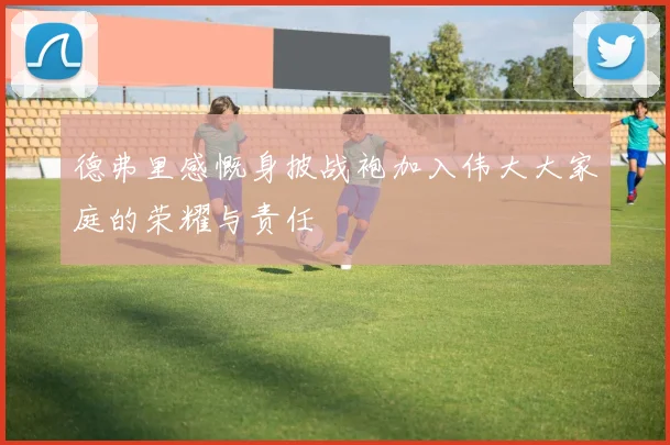 德弗里感慨身披战袍加入伟大大家庭的荣耀与责任