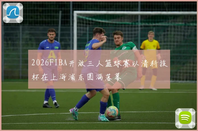 2026FIBA开放三人篮球赛以清科技杯在上海浦东圆满落幕