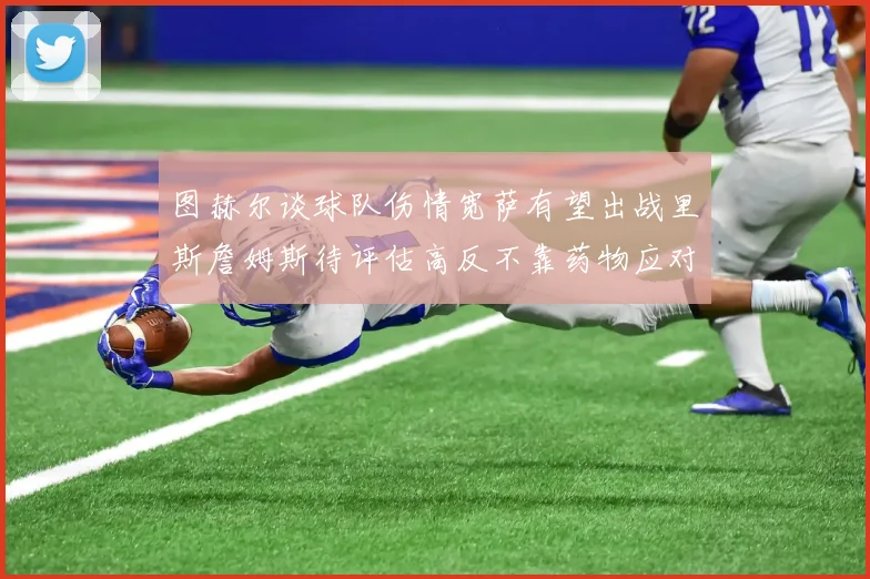 图赫尔谈球队伤情宽萨有望出战里斯詹姆斯待评估高反不靠药物应对